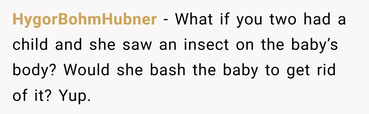 HygorBohmHubner − What if you two had a child and she saw an insect on the baby’s body? Would she bash the baby to get rid of it? Yup.
