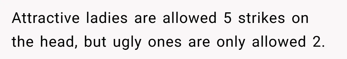 Attractive ladies are allowed 5 strikes on the head, but ugly ones are only allowed 2.