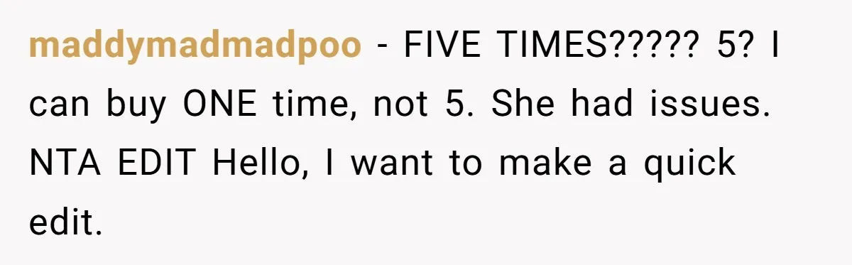 maddymadmadpoo − FIVE TIMES????? 5? I can buy ONE time, not 5. She had issues. NTA EDIT Hello, I want to make a quick edit.