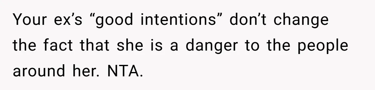 Your ex’s “good intentions” don’t change the fact that she is a danger to the people around her. NTA.