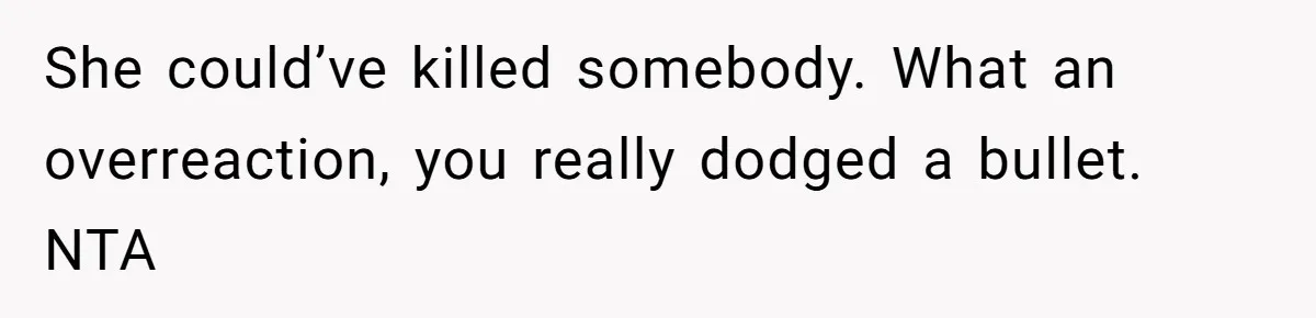 She could’ve killed somebody. What an overreaction, you really dodged a bullet. NTA