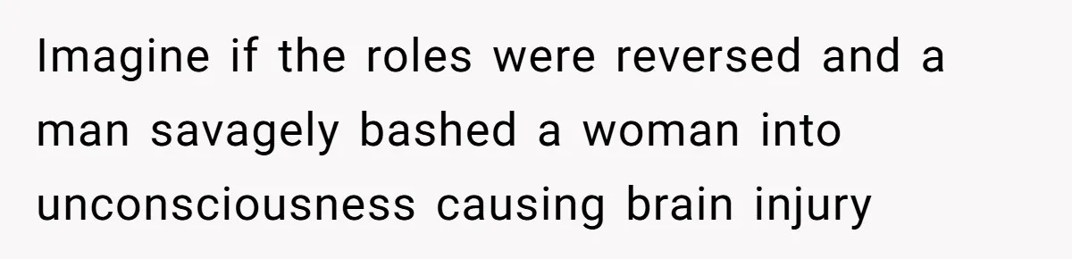 Imagine if the roles were reversed and a man savagely bashed a woman into unconsciousness causing brain injury