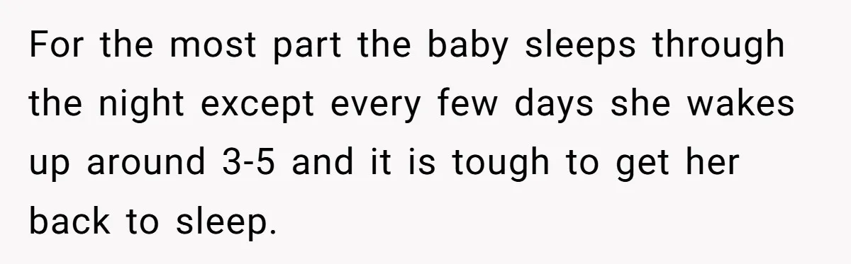 For the most part the baby sleeps through the night except every few days she wakes up around 3-5 and it is tough to get her back to sleep.