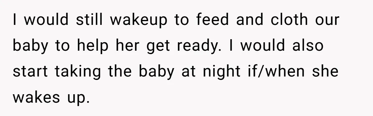 I would still wakeup to feed and cloth our baby to help her get ready. I would also start taking the baby at night if/when she wakes up.