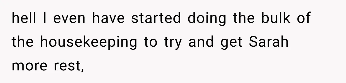 hell I even have started doing the bulk of the housekeeping to try and get Sarah more rest,