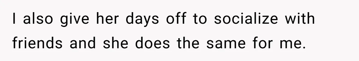 I also give her days off to socialize with friends and she does the same for me.