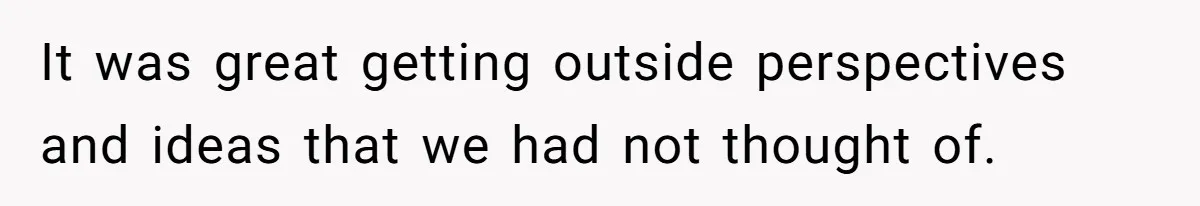 It was great getting outside perspectives and ideas that we had not thought of.