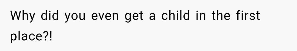 Why did you even get a child in the first place?!