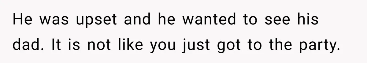 He was upset and he wanted to see his dad. It is not like you just got to the party.