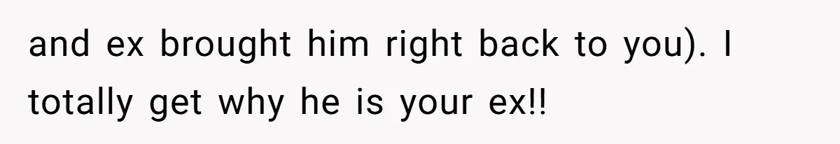 and ex brought him right back to you). I totally get why he is your ex!!