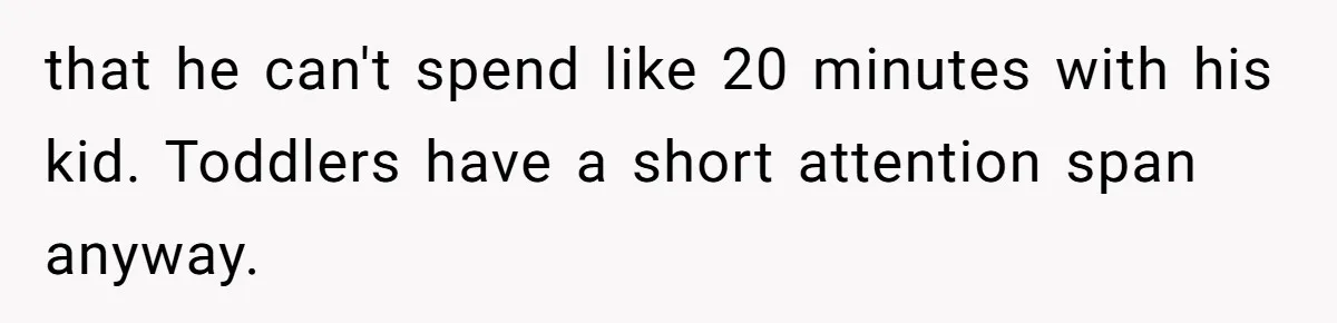 that he can't spend like 20 minutes with his kid. Toddlers have a short attention span anyway.