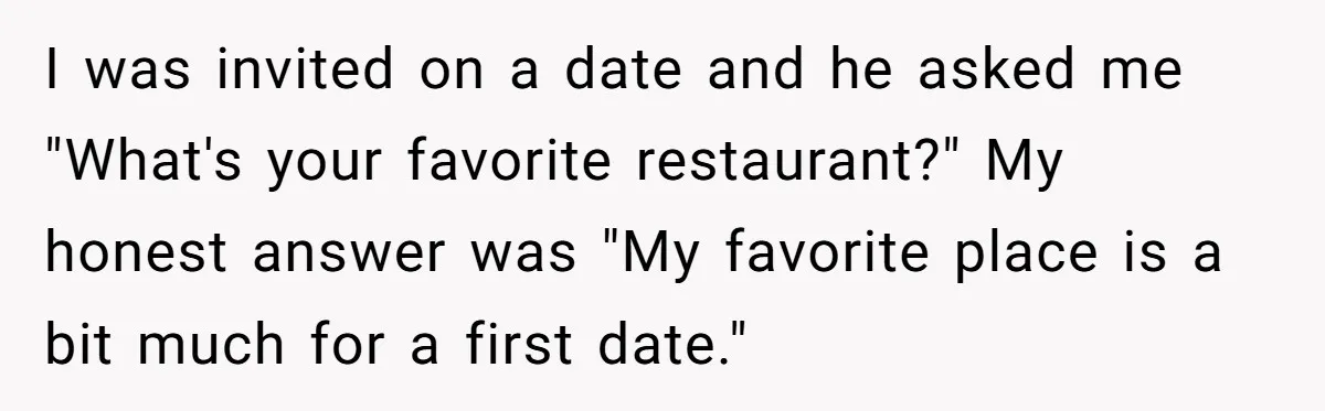 I was invited on a date and he asked me "What's your favorite restaurant?" My honest answer was "My favorite place is a bit much for a first date."