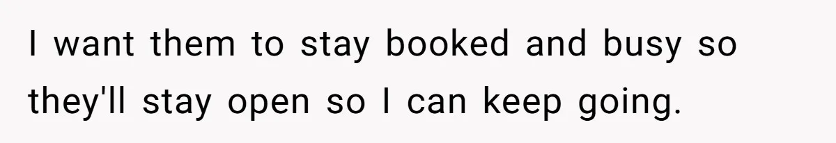 I want them to stay booked and busy so they'll stay open so I can keep going.