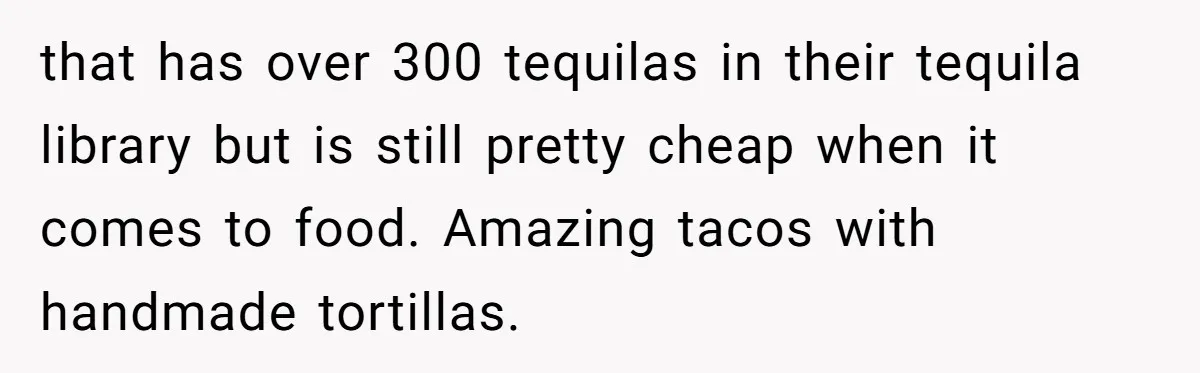 that has over 300 tequilas in their tequila library but is still pretty cheap when it comes to food. Amazing tacos with handmade tortillas.