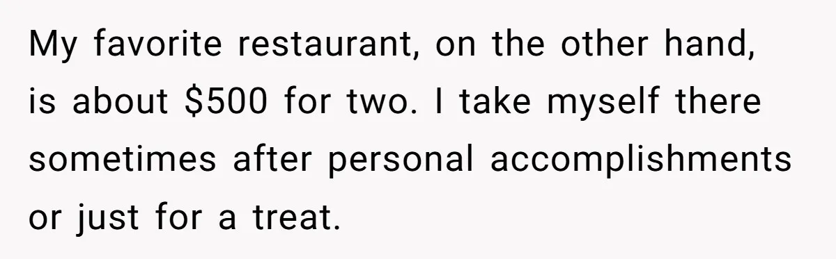 My favorite restaurant, on the other hand, is about $500 for two. I take myself there sometimes after personal accomplishments or just for a treat.