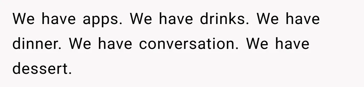 We have apps. We have drinks. We have dinner. We have conversation. We have dessert.