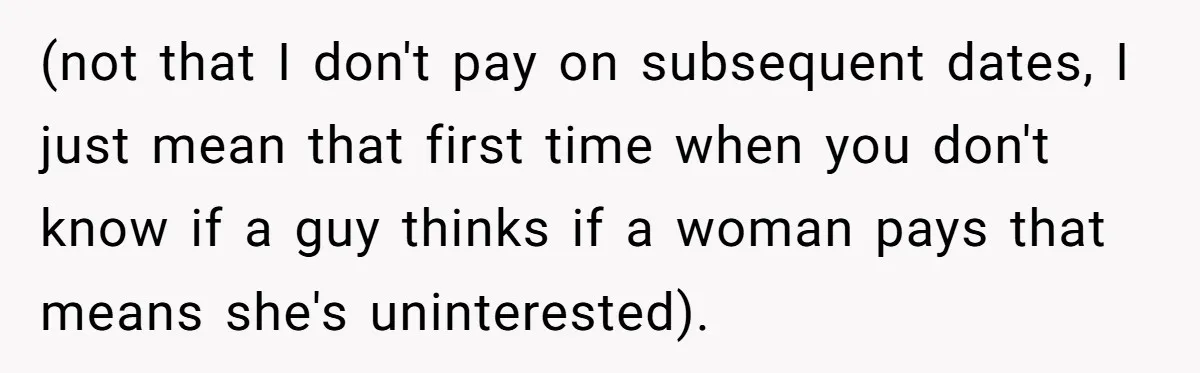 (not that I don't pay on subsequent dates, I just mean that first time when you don't know if a guy thinks if a woman pays that means she's uninterested).