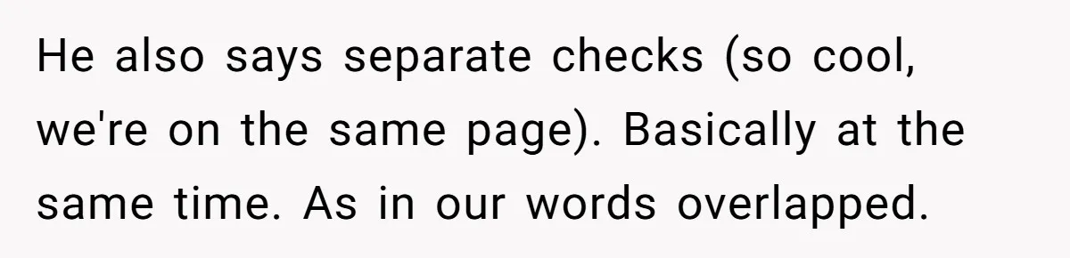 He also says separate checks (so cool, we're on the same page). Basically at the same time. As in our words overlapped.