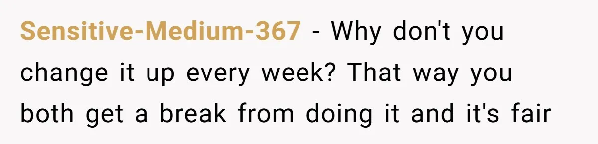 Sensitive-Medium-367 − Why don't you change it up every week? That way you both get a break from doing it and it's fair