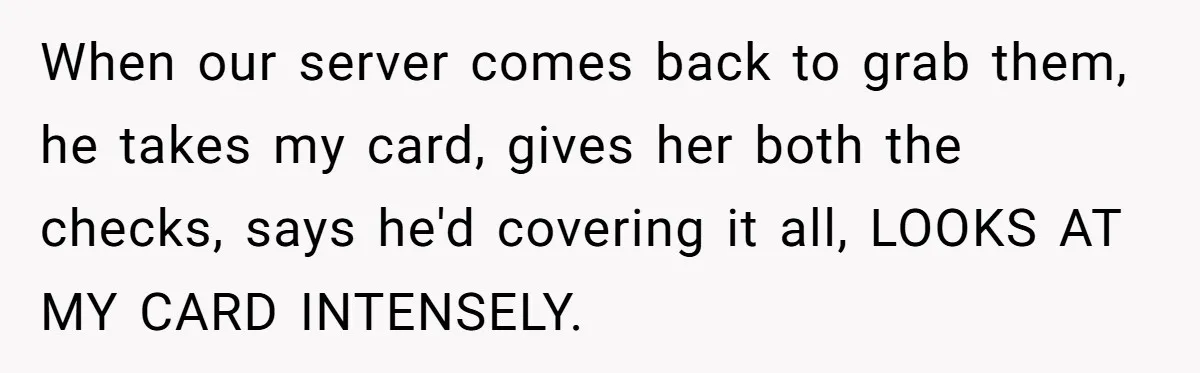 When our server comes back to grab them, he takes my card, gives her both the checks, says he'd covering it all, LOOKS AT MY CARD INTENSELY.