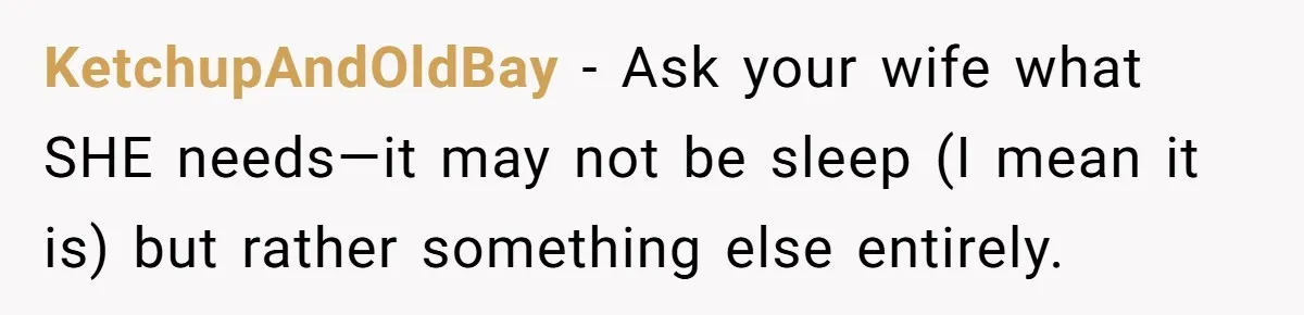 KetchupAndOldBay − Ask your wife what SHE needs—it may not be sleep (I mean it is) but rather something else entirely.