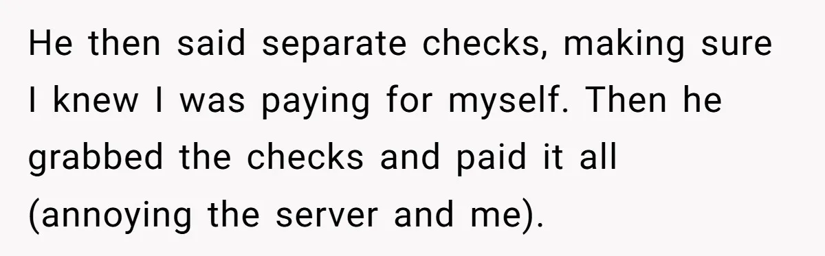 He then said separate checks, making sure I knew I was paying for myself. Then he grabbed the checks and paid it all (annoying the server and me).