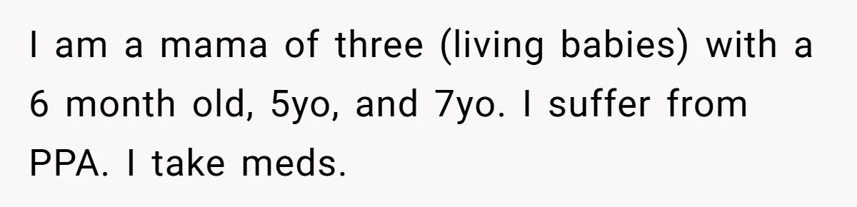 I am a mama of three (living babies) with a 6 month old, 5yo, and 7yo. I suffer from PPA. I take meds.