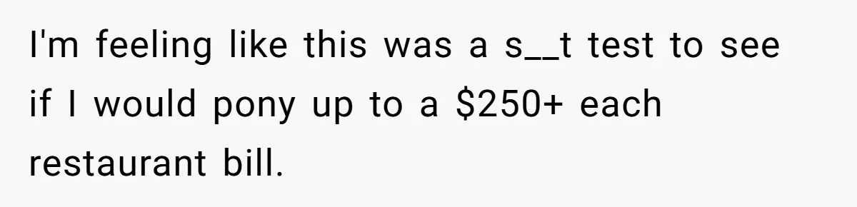 I'm feeling like this was a s__t test to see if I would pony up to a $250+ each restaurant bill.