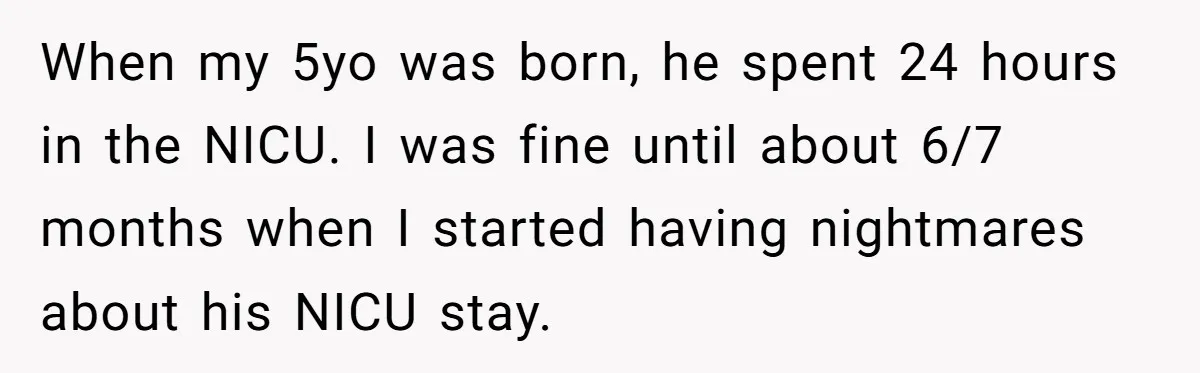 When my 5yo was born, he spent 24 hours in the NICU. I was fine until about 6/7 months when I started having nightmares about his NICU stay.