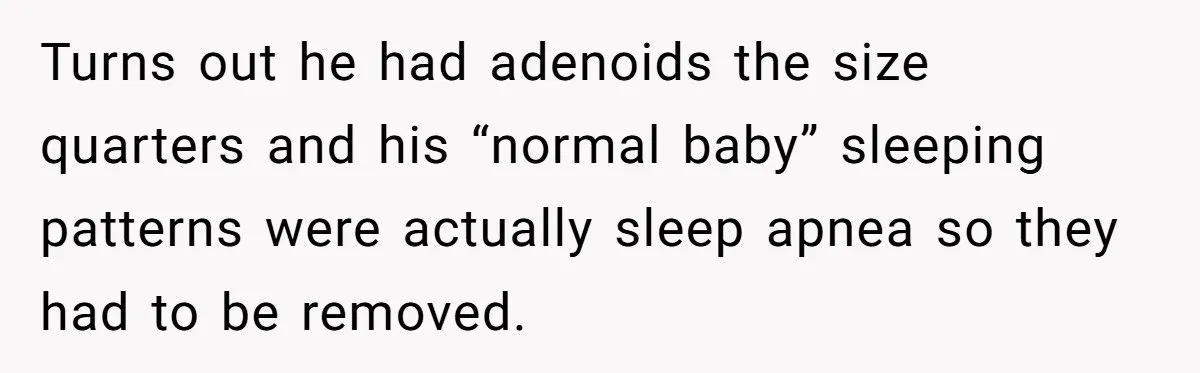 Turns out he had adenoids the size quarters and his “normal baby” sleeping patterns were actually sleep apnea so they had to be removed.