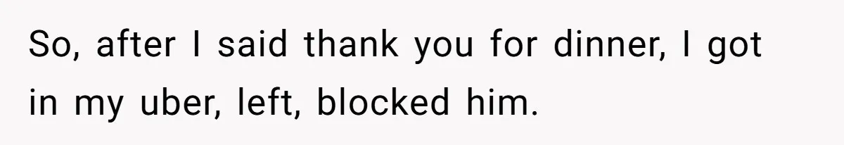 So, after I said thank you for dinner, I got in my uber, left, blocked him.