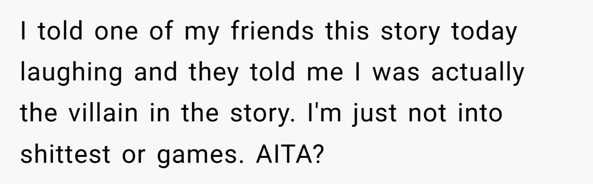 I told one of my friends this story today laughing and they told me I was actually the villain in the story. I'm just not into shittest or games. AITA?