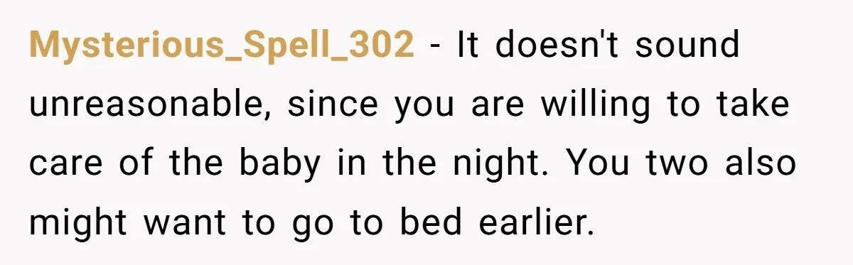 Mysterious_Spell_302 − It doesn't sound unreasonable, since you are willing to take care of the baby in the night. You two also might want to go to bed earlier.
