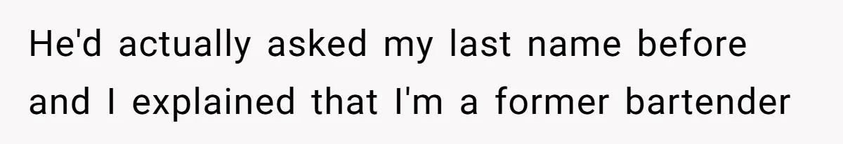 He'd actually asked my last name before and I explained that I'm a former bartender