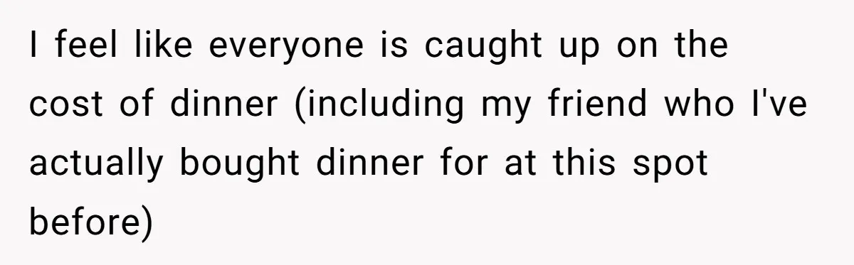 I feel like everyone is caught up on the cost of dinner (including my friend who I've actually bought dinner for at this spot before)
