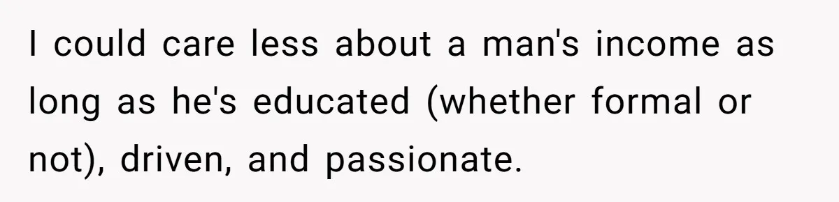 I could care less about a man's income as long as he's educated (whether formal or not), driven, and passionate.