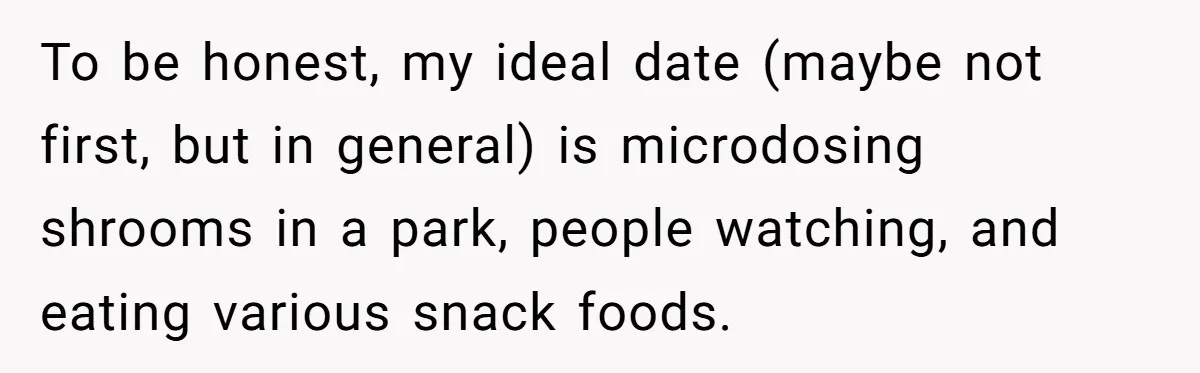 To be honest, my ideal date (maybe not first, but in general) is microdosing shrooms in a park, people watching, and eating various snack foods.