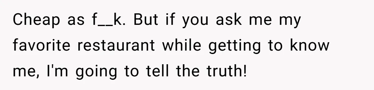Cheap as f__k. But if you ask me my favorite restaurant while getting to know me, I'm going to tell the truth!