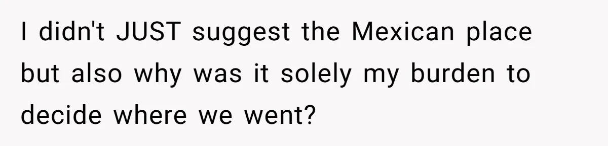 I didn't JUST suggest the Mexican place but also why was it solely my burden to decide where we went?