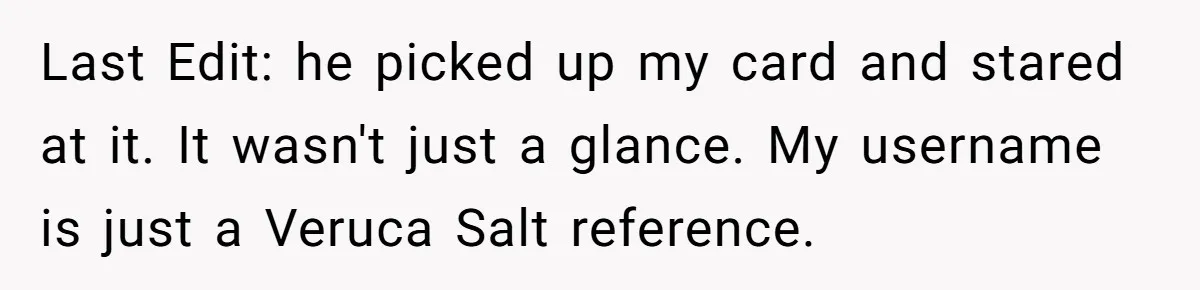 Last Edit: he picked up my card and stared at it. It wasn't just a glance. My username is just a Veruca Salt reference.