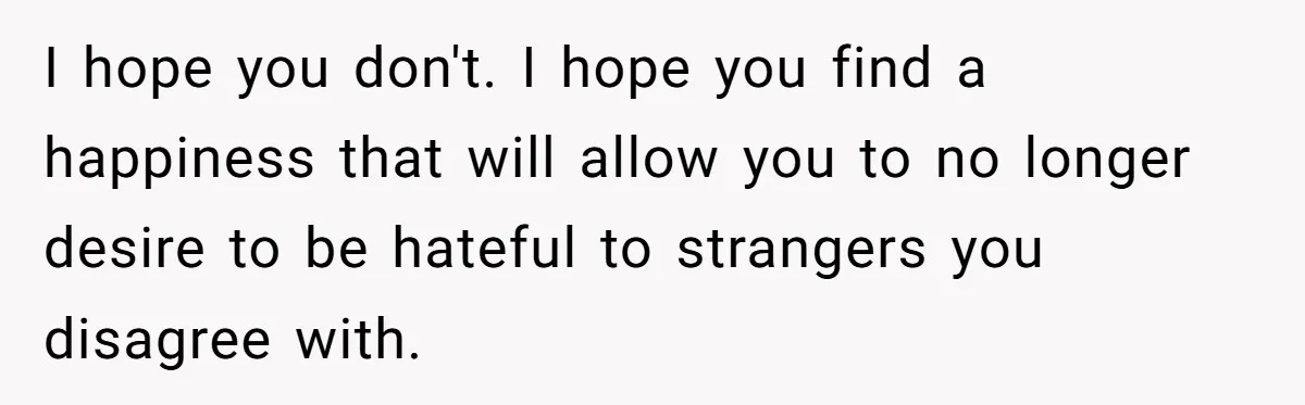 I hope you don't. I hope you find a happiness that will allow you to no longer desire to be hateful to strangers you disagree with.
