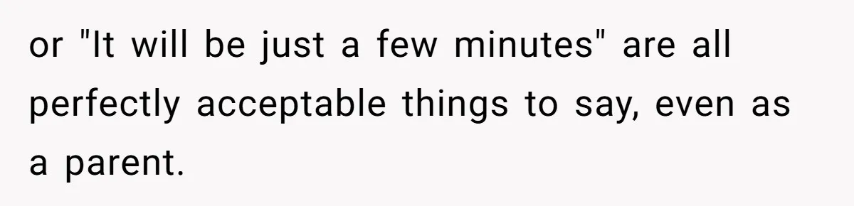 or "It will be just a few minutes" are all perfectly acceptable things to say, even as a parent.