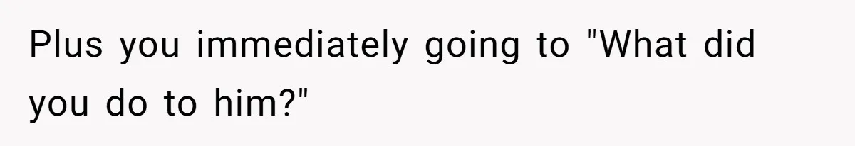 Plus you immediately going to "What did you do to him?"