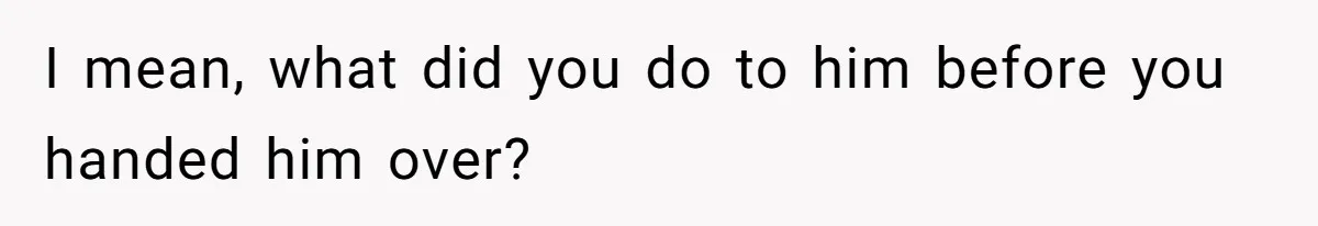 I mean, what did you do to him before you handed him over?