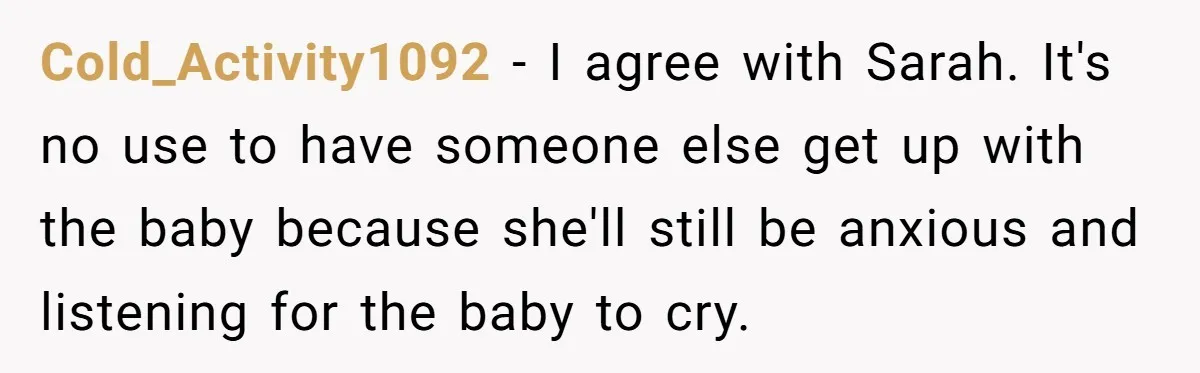 Cold_Activity1092 − I agree with Sarah. It's no use to have someone else get up with the baby because she'll still be anxious and listening for the baby to cry.