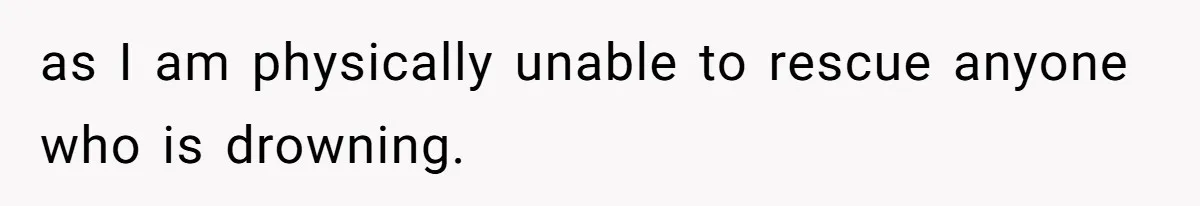 as I am physically unable to rescue anyone who is drowning.