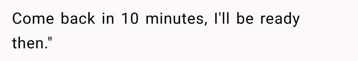 Come back in 10 minutes, I'll be ready then."