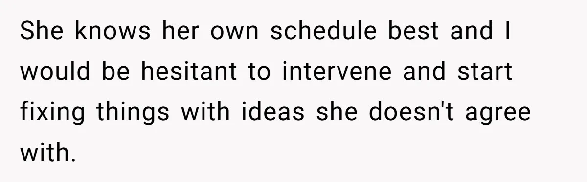 She knows her own schedule best and I would be hesitant to intervene and start fixing things with ideas she doesn't agree with.