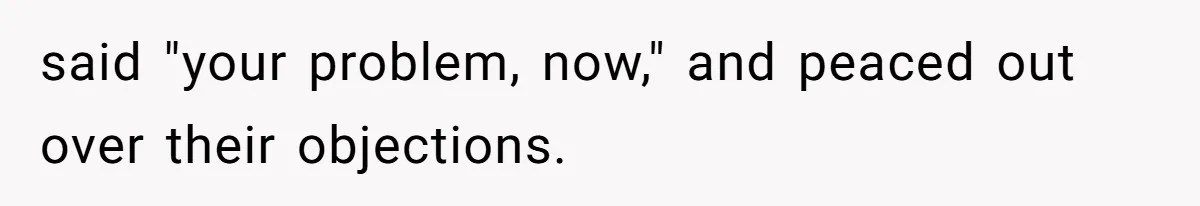 said "your problem, now," and peaced out over their objections.