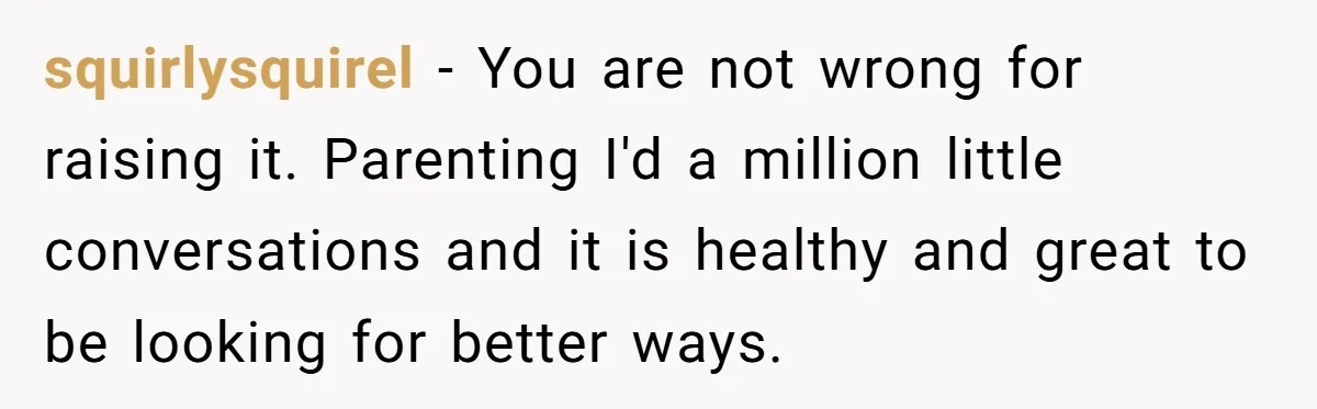 squirlysquirel − You are not wrong for raising it. Parenting I'd a million little conversations and it is healthy and great to be looking for better ways.